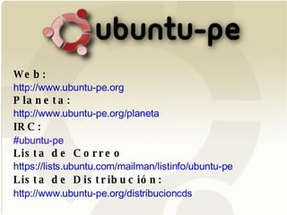 Web: http://www.ubuntu-pe.org Planeta: http://www.ubuntu-pe.org/planeta IRC:   #ubuntu-pe Lista de Correo https://lists.ubuntu.com/mailman/listinfo/ubuntu-pe Lista de Distribución:   http://www.ubuntu-pe.org/distribucioncds 