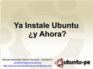 Ya Instale Ubuntu  ¿y Ahora? Michael Alexander Garrido Saucedo – Xander21c [email_address] http://disconnectandselfdestruct.wordpress.com 