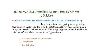 HADOOP 2.X Installation on MacOS Sierra
(10.12.x)
Note : Below slides can also be referenced for OSX EL Captain (10.11.x)
In this session I am going to emphasize
the steps to install Hadoop on MacOS smoothly.There are multiple
ways to install Hadoop on mac. We are going to discuss installation
via ‘brew’ and the necessary configurations :
1. Hadoop installation via “HomeBrew”
2. Configuration
3. Troubleshooting
 