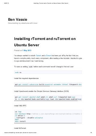 04/09/13

Installing rTorrent and ruTorrent on Ubuntu Server | Ben Vassie

Ben Vassie
Documenting my adventures with Linux

Installing rTorrent and ruTorrent on
Ubuntu Server
Posted on 1 May 2013
I’ve always wanted to install rTorrent and ruTorrent but been put off by the fact that you
have to compile pretty much every component, after reading a few tutorials I decided to give
it a go and document it as I went along.
To save us adding sudo before each command we will change to the root user
sudo su

Install the required dependencies
apt-get install subversion build-essential automake libtool libcppunit-dev

Install Apache and enable the Simple Common Gateway Interface (SCGI)
apt-get install apache2 php5 php5-cli php5-curl libapache2-mod-scgi
ln -s /etc/apache2/mods-available/scgi.load /etc/apache2/mods-enabled/scgi.

Install XML-RPC
cd /tmp
svn checkout http://xmlrpc-c.svn.sourceforge.net/svnroot/xmlrpc-c/stable xmlrpc-c
cd xmlrpc-c
./configure --disable-cplusplus
make
make install

Install libTorrent
vassie.me/installing-rtorrent-and-rutorrent-on-ubuntu-server

1/6

 