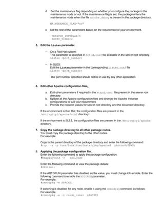 d   Set the maintenance flag depending on whether you configure the package in the
           maintenance mode or not. If the maintenance flag is set, the package enters the
           maintenance mode when the file apache.debug is present in the package directory.

           MAINTENANCE_FLAG="no"

       e   Set the rest of the parameters based on the requirement of your environment.

            MONITOR_INTERVAL=5
            RETRY_TIMES=2

5. Edit the Listen parameter.

       •   On a Red Hat system:
           This parameter is specified in httpd.conf file available in the server root directory.
           Listen <port_number>

       •   In SLES:
           Edit the Listen parameter in the corresponding listen.conf file
           Listen <port_number>

            The port number specified should not be in use by any other application


6. Edit other Apache configuration files.

       a. Edit other parameters if required in the httpd.conf file present in the server root
          directory.
       b. Update all the Apache configuration files and change the Apache instance
          configurations to suit your requirement.
       c. Provide the required values for server root directory and the document directory.

   If the environment is Red Hat, the configuration files are present in the
   /mnt/vgtry1/apache/conf directory.

   If the environment is SLES, the configuration files are present in the /mnt/vgtry1/apache
   directory.

7. Copy the package directory to all other package nodes.
   You must copy the package directory to the other nodes.
   For example:

   Copy to the parent directory of the package directory and enter the following command:
   #rcp -r –p /usr/local/cmcluster/pkg/apache1 photon4:$PWD/

8. Applying the package configuration file.
   Enter the following command to apply the package configuration:
   #cmapplyconf -P         pkg.conf

   Enter the following command to view the package details:
   #cmviewcl

   If the AUTORUN parameter has disabled as the value, you must change it to enable. Enter the
   following command to enable the AUTORUN parameter:
   For example:
   #cmmodpkg –e APACHE1

   If switching is disabled for any node, enable it using the cmmodpkg command as follows:
   For example:
   #cmmodpkg –e –n <node_name> APACHE1
 