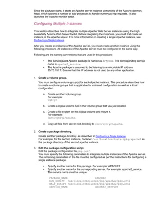 Once the package starts, it starts an Apache server instance comprising of the Apache daemon,
httpd, which spawns a number of sub-processes to handle numerous http requests. It also
launches the Apache monitor script.

Configuring Multiple Instances

This section describes how to integrate multiple Apache Web Server instances using the High
Availability Apache Web Server toolkit. Before integrating the instances, you must first create an
instance of the Apache server. For more information on creating a single Apache instance, see
Configuring a Single Instance.

After you create an instance of the Apache server, you must create another instance using the
following procedure. All instances of the Apache server must be configured in the same way.

Following are the naming conventions that are used in this procedure:

        •    The Serviceguard Apache package is named as APACHE2. The corresponding service
             name is apache2_service.
        •    The Apache package is assumed to be listening to a relocatable IP address
             15.70.191.7. Ensure that this IP address is not used by any other application.

1. Create a volume group.
    You must configure volume group(s) for each Apache instance. This procedure describes how
    to create a volume groups that is applicable for a shared configuration as well as a local
    configuration.

        a. Create another volume group.
           For example:
           vgtry2

        b. Create a logical volume lvol in the volume group that you just created.

        c.   Create a file system on this logical volume and mount it.
             For example:
             /mnt/vgtry2/apache.

        d. Copy all files from server root directory to /mnt/vgtry2/apache.

2. Create a package directory.
    Create another package directory, as described in Configuring a Single Instance.
    For example, for the second instance, consider /usr/local/cmcluster/pkg/apache2 as
    the package directory of the second apache instance.

3. Edit the package configuration script.
   Edit the package configuration file pkg.conf.
   You must specify the following parameters to integrate multiple instances of the Apache server.
   The remaining parameters in the file must be configured as per the instructions for configuring a
   single instance package.

        •    Specify another name for this package. For example: APACHE2
        •    Specify another name for the corresponding server. For example: apache2_service.
             This service name must be unique.

              PACKAGE_NAME                  APACHE2
              RUN_SCRIPT /usr/local/cmcluster/pkg/apache2/pkg.cntl
              HALT_SCRIPT /usr/local/cmcluster/pkg/apache2/pkg.cntl
              SERVICE_NAME                  apache2_service
 