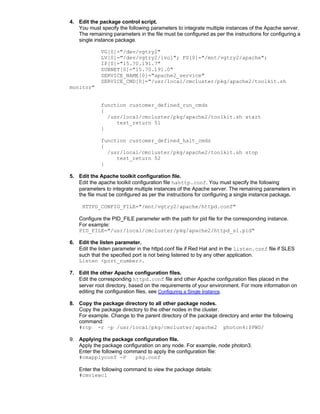 4. Edit the package control script.
   You must specify the following parameters to integrate multiple instances of the Apache server.
   The remaining parameters in the file must be configured as per the instructions for configuring a
   single instance package.

             VG[0]="/dev/vgtry2"
             LV[0]="/dev/vgtry2/lvol"; FS[0]="/mnt/vgtry2/apache";
             IP[0]="15.70.191.7"
             SUBNET[0]="15.70.191.0"
             SERVICE_NAME[0]="apache2_service"
             SERVICE_CMD[0]="/usr/local/cmcluster/pkg/apache2/toolkit.sh
monitor"


             function customer_defined_run_cmds
             {
               /usr/local/cmcluster/pkg/apache2/toolkit.sh start
                  test_return 51
             }

             function customer_defined_halt_cmds
             {
               /usr/local/cmcluster/pkg/apache2/toolkit.sh stop
                  test_return 52
             }

5. Edit the Apache toolkit configuration file.
   Edit the apache toolkit configuration file hahttp.conf. You must specify the following
   parameters to integrate multiple instances of the Apache server. The remaining parameters in
   the file must be configured as per the instructions for configuring a single instance package.

     HTTPD_CONFIG_FILE="/mnt/vgtry2/apache/httpd.conf"

    Configure the PID_FILE parameter with the path for pid file for the corresponding instance.
    For example:
    PID_FILE="/usr/local/cmcluster/pkg/apache2/httpd_s1.pid"

6. Edit the listen parameter.
   Edit the listen parameter in the httpd.conf file if Red Hat and in the listen.conf file if SLES
   such that the specified port is not being listened to by any other application.
   Listen <port_number>.

7. Edit the other Apache configuration files.
   Edit the corresponding httpd.conf file and other Apache configuration files placed in the
   server root directory, based on the requirements of your environment. For more information on
   editing the configuration files, see Configuring a Single Instance.

8. Copy the package directory to all other package nodes.
   Copy the package directory to the other nodes in the cluster.
   For example. Change to the parent directory of the package directory and enter the following
   command:
   #rcp -r –p /usr/local/pkg/cmcluster/apache2 photon4:$PWD/

9. Applying the package configuration file.
   Apply the package configuration on any node. For example, node photon3.
   Enter the following command to apply the configuration file:
   #cmapplyconf -P        pkg.conf

    Enter the following command to view the package details:
    #cmviewcl
 