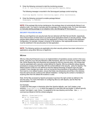 5. Enter the following command to start the monitoring process:
   # rm -f /usr/local/cmcluster/pkg/apache1/apache.debug

    The following message is recorded in the Serviceguard package control script log:

    Starting Apache toolkit monitoring again after maintenance.

6. Enter the following command to enable package failover:
   #cmmodpkg -e APACHE1


NOTE: If the package fails during maintenance, the package does not automatically failover to an
adoptive node. You need to manually start the package on the adoptive node. For more information
on manually starting package on an adoptive node, see Managing HP Serviceguard.

SECURITY POLICIES IN LINUX

SELinux and AppArmor are security tools that are delivered with Red Hat and SLES, respectively.
One of the functions of these tools is to protect some applications based on security policies. These
policies define default access control for the applications. If there is any change to the application
configuration, for example, change in binaries or file locations, then appropriate access controls
must be redefined in the security policy for that application.


NOTE: The following sections are applicable only when security policies have been enforced on
applications using either SELinux or AppArmor.


SELinux

SELinux (Security-Enhanced Linux) is an implementation of mandatory access control in the Linux
kernel, using the Linux Security Modules (LSM) framework. SELinux is turned on by default in Red
Hat. All the Apache files and directories are protected by SELinux security policy. All of these files
must be associated with a security context defined for Apache. SELinux protection allows Apache
processes to access only those files with the context defined in the security policy for Apache. The
default policies of SELinux are defined so that the default directories of Apache have the right
contexts. If any changes are made, such as moving the DocumentRoot or ServerRoot of Apache
from local to a non-default location, ensure that these new directories and all files in the directory
have the same security context as the default installation. Configuring the context is mandatory if
anything other than the default file locations is used.

Note: All the files accessed by Apache processes must have the right context as defined in the
security policy. For more information on configuring SELinux with Apache, see the Red Hat
documentation website.

For Example:
To place the Web pages in directories other than Apache defaults, user 'root' creates a new
directory /home/www/site1 in which the pages for a new Web site are located. A default security
context ‘root:object_r:user_home_t' is assigned to the new directory and its files. Use ls -Z
command as follows to find the context assigned.

   # mkdir /home/www/site1
   # ls -Z /home/www/
      drwxr-xr-x root      root    root:object_r:user_home_t                             site1
   # touch /home/www/site1/index.html
   # ls -Z /home/www/site1/index.html
     -rw-r--r-- root root root:object_r:user_home_t

     /home/www/site1/index.html
 