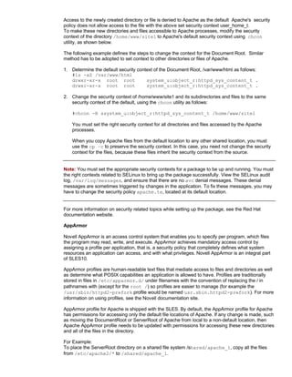 Access to the newly created directory or file is denied to Apache as the default Apache's security
policy does not allow access to the file with the above set security context user_home_t.
To make these new directories and files accessible to Apache processes, modify the security
context of the directory /home/www/site1 to Apache's default security context using chcon
utility, as shown below.

The following example defines the steps to change the context for the Document Root. Similar
method has to be adopted to set context to other directories or files of Apache.

1. Determine the default security context of the Document Root, /var/www/html as follows:
   #ls -aZ /var/www/html
   drwxr-xr-x root root               system_u:object_r:httpd_sys_content_t .
   drwxr-xr-x root root               system_u:object_r:httpd_sys_content_t .

2. Change the security context of /home/www/site1 and its subdirectories and files to the same
   security context of the default, using the chcon utility as follows:

    #chcon -R ssystem_u:object_r:httpd_sys_content_t /home/www/site1

    You must set the right security context for all directories and files accessed by the Apache
    processes.

    When you copy Apache files from the default location to any other shared location, you must
    use the cp –c to preserve the security context. In this case, you need not change the security
    context for the files, because these files inherit the security context from the source.


Note: You must set the appropriate security contexts for a package to be up and running. You must
the right contexts related to SELinux to bring up the package successfully. View the SELinux audit
log, /var/log/messages, and ensure that there are no avc denial messages. These denial
messages are sometimes triggered by changes in the application. To fix these messages, you may
have to change the security policy apache.te, located at its default location.


For more information on security related topics while setting up the package, see the Red Hat
documentation website.

AppArmor

Novell AppArmor is an access control system that enables you to specify per program, which files
the program may read, write, and execute. AppArmor achieves mandatory access control by
assigning a profile per application, that is, a security policy that completely defines what system
resources an application can access, and with what privileges. Novell AppArmor is an integral part
of SLES10.

AppArmor profiles are human-readable text files that mediate access to files and directories as well
as determine what POSIX capabilities an application is allowed to have. Profiles are traditionally
stored in files in /etc/apparmor.d/ under filenames with the convention of replacing the / in
pathnames with (except for the root /) so profiles are easier to manage (for example the
/usr/sbin/httpd2-prefork profile would be named usr.sbin.httpd2-prefork). For more
information on using profiles, see the Novell documentation site.

AppArmor profile for Apache is shipped with the SLES. By default, the AppArmor profile for Apache
has permissions for accessing only the default file locations of Apache. If any change is made, such
as moving the DocumentRoot or ServerRoot of Apache from local to a non-default location, then
Apache AppArmor profile needs to be updated with permissions for accessing these new directories
and all of the files in the directory.

For Example:
To place the ServerRoot directory on a shared file system /shared/apache_1, copy all the files
from /etc/apache2/* to /shared/apache_1.
 