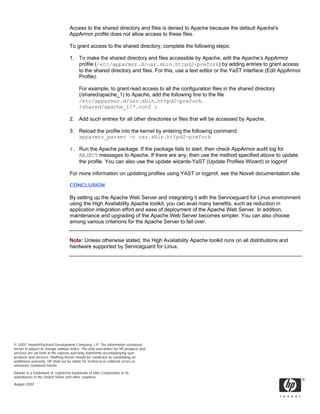 Access to the shared directory and files is denied to Apache because the default Apache's
                                   AppArmor profile does not allow access to these files.

                                   To grant access to the shared directory, complete the following steps:

                                   1. To make the shared directory and files accessible by Apache, edit the Apache’s AppArmor
                                      profile (/etc/apparmor.d/usr.sbin.httpd2-prefork) by adding entries to grant access
                                      to the shared directory and files. For this, use a text editor or the YaST interface (Edit AppArmor
                                      Profile).

                                         For example, to grant read access to all the configuration files in the shared directory
                                         (/shared/apache_1) to Apache, add the following line to the file
                                         /etc/apparmor.d/usr.sbin.httpd2-prefork.
                                         /shared/apache_1/*.conf r

                                   2. Add such entries for all other directories or files that will be accessed by Apache.

                                   3. Reload the profile into the kernel by entering the following command:
                                      apparmor_parser -r usr.sbin.httpd2-prefork

                                   4. Run the Apache package. If the package fails to start, then check AppArmor audit log for
                                      REJECT messages to Apache. If there are any, then use the method specified above to update
                                      the profile. You can also use the update wizards-YaST (Update Profiles Wizard) or logprof

                                   For more information on updating profiles using YAST or logprof, see the Novell documentation site.

                                   CONCLUSION

                                   By setting up the Apache Web Server and integrating it with the Serviceguard for Linux environment
                                   using the High Availability Apache toolkit, you can avail many benefits, such as reduction in
                                   application integration effort and ease of deployment of the Apache Web Server. In addition,
                                   maintenance and upgrading of the Apache Web Server becomes simpler. You can also choose
                                   among various criterions for the Apache Server to fail over.


                                   Note: Unless otherwise stated, the High Availability Apache toolkit runs on all distributions and
                                   hardware supported by Serviceguard for Linux.




© 2007 Hewlett-Packard Development Company, L.P. The information contained
herein is subject to change without notice. The only warranties for HP products and
services are set forth in the express warranty statements accompanying such
products and services. Nothing herein should be construed as constituting an
additional warranty. HP shall not be liable for technical or editorial errors or
omissions contained herein.

Itanium is a trademark or registered trademark of Intel Corporation or its
subsidiaries in the United States and other countries.
August 2007
 