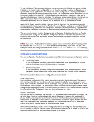 To use the Apache Web Server application in your environment, the Apache web server must be
installed on all cluster nodes configured to run an Apache package. A typical configuration of an
Apache Web Server application is one where one node is configured as a primary node and the
others are configured as standby or secondary nodes. The Apache Web Server application runs on
the primary node and accepts (HTTP/S) requests and serves clients. If the primary node fails, a
standby node takes over the server activities. This take over is seamless and does not interrupt any
of the processes in the environment. For this seamless transition to occur, all configuration
information of all nodes must be identical and all resources must be available to all nodes.

Apache Web Server supports multiple instances of server daemons that are running on a node
simultaneously. For each instance of an Apache Server, an Apache package is created with its own
server root directory, toolkit files and configuration information. Each instance may support one or
more websites, depending on whether or not an instance has been configured to use "virtual hosts".

The server root directory contains the appropriate configuration file that specifies how an Apache
server instance is configured. The Apache configuration directives within this file determine the
location of the log files, web documents, and the domain name address for the specific Apache
server instance.


NOTE: If you have a Red Hat Enterprise Linux system in your environment, then the configuration
file resides in the conf/httpd.conf file in the server root directory. If you have a SUSE Linux
Enterprise Server, the configuration file resides in the httpd.conf in the server root directory.



STORAGE CONFIGURATIONS
You can configure the Apache toolkit using either one of the following storage configuration options:

    •   Local configuration
        In this configuration, place the configuration files and the other website files on a single
        node, and replicate them on all other nodes in the cluster.

    •   Shared configuration
        In this configuration, place the configuration files and the other Web site files on a shared
        file system. All the nodes in the cluster will access these files from the shared file system.

The following sections discuss these configuration options in detail.

Local Configuration
In a typical local configuration, files are not shared among nodes. Identical copies of the Apache
server configuration file and web documents must reside in exactly the same locations on each
node. If you update the information in a file on a single node, you must update the files on all other
nodes with the same changes. The administrator needs to ensure that all the files on all the nodes
are identical and always up-to-date. This local configuration setup is more useful in scenarios where
the information on the Web page is static and does not change very often.

Shared Configuration
In a typical shared configuration, the document root directories reside on a shared file system. You
can also place the server root directory in this shared file system. However, this is optional. By
placing the files and directories on a shared file system, the information automatically becomes
accessible to all the nodes in the cluster. You need not have to maintain copies of all the files and
directories on every node in the cluster. However, you must ensure that the mount point of the
shared file system is identical across all Apache package nodes.

HP recommends that you use the shared configuration option for configuring this toolkit because
you do not have to maintain identical copies of the files and directories on all nodes. In addition, with
this option, all information is automatically accessible to all nodes.
 