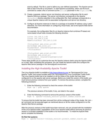 exist by default. This file is used to define any user defined parameters. The Apache server
        fails to start if this file is not present. To start Apache successfully, either use the touch
        command to create a file or comment out the Include parameter in the httpd.conf file.

    3) Create a separate, distinct server root directory and server configuration file for each
       Apache SG/Linux package. This server root directory corresponds to the Apache
       ServerRoot directive specified in the configuration file. Each package corresponds to a
       unique Apache instance with its associated configuration and server root directory.

    4) Configure all Apache instances to listen to a package re-locatable IP address using ‘Listen’
       directives. For more information on configuring virtual hosts, see to the Apache Web Server
       documentation.

        For example, the configuration files for an Apache instance that combines IP-based and
        name-based virtual hosts includes the following directive:

        Listen 192.168.0.1:80
        Listen 192.168.0.2:80
        NameVirtualHost 192.168.0.2:80

        <VirtualHost web.site1.url:80>
        ServerName web.site1.url
        DocumentRoot /shared/httpd/www-site1
        </VirtualHost>

       <VirtualHost web.site2.url:80>
       ServerName web.site2.url
       DocumentRoot /shared/httpd/www-site2
       </VirtualHost>
These steps enable you to customize the way the Apache instance starts using the Apache toolkit
on a node. After completing this procedure, you can install the Apache toolkit and configure the
Apache Web Server package in the Serviceguard environment.

Installing the High Availability Apache Toolkit
The Linux Apache toolkit is available at http://www.software.hp.com/ as ‘Serviceguard for Linux
Apache Toolkit’ that comes bundled within the ‘Serviceguard for Linux Contributed Toolkit Suite’.
The Linux Apache toolkit has to be installed on all the nodes of the cluster that have been
configured to run the apache web server package. Before you install this version of the toolkit, you
must remove previous versions from your system. To remove the previous version, complete the
following procedure:

    1. Enter the following command to check the version of the toolkit:
       #rpm –qa | grep apache

        The previous versions of the toolkit, if any, are listed in the output.

   2.   Enter the following command to remove the previous version of the toolkit:
        #rpm –e apache-<release_version>.product.redhat.noarch.rpm

To ensure that the toolkit has been removed from all the configured nodes of the cluster, the ‘rpm –
qa’ command can be executed again as mentioned above on all the nodes configured to run the
Apache Web Server package.

After the previous versions of the toolkit have been removed, one can proceed with the installation
of the Linux Apache toolkit. Upgradation of the Linux Apache toolkit without removing its previous
version or a forceful installation of the toolkit is not recommended. To install the Apache Web
server complete the following:

On Red Hat systems:
#rpm –i apache-toolkit-<release_version>.product.redhat.noarch.rpm
 