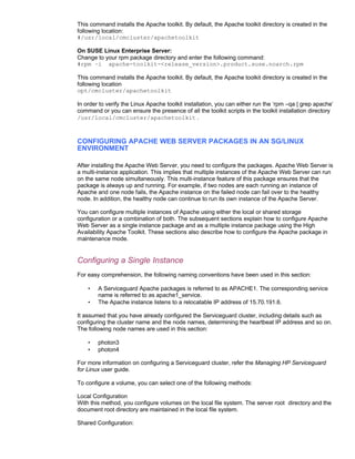This command installs the Apache toolkit. By default, the Apache toolkit directory is created in the
following location:
#/usr/local/cmcluster/apachetoolkit

On SUSE Linux Enterprise Server:
Change to your rpm package directory and enter the following command:
#rpm –i apache-toolkit-<release_version>.product.suse.noarch.rpm

This command installs the Apache toolkit. By default, the Apache toolkit directory is created in the
following location
opt/cmcluster/apachetoolkit

In order to verify the Linux Apache toolkit installation, you can either run the ‘rpm –qa | grep apache’
command or you can ensure the presence of all the toolkit scripts in the toolkit installation directory
/usr/local/cmcluster/apachetoolkit .



CONFIGURING APACHE WEB SERVER PACKAGES IN AN SG/LINUX
ENVIRONMENT

After installing the Apache Web Server, you need to configure the packages. Apache Web Server is
a multi-instance application. This implies that multiple instances of the Apache Web Server can run
on the same node simultaneously. This multi-instance feature of this package ensures that the
package is always up and running. For example, if two nodes are each running an instance of
Apache and one node fails, the Apache instance on the failed node can fail over to the healthy
node. In addition, the healthy node can continue to run its own instance of the Apache Server.

You can configure multiple instances of Apache using either the local or shared storage
configuration or a combination of both. The subsequent sections explain how to configure Apache
Web Server as a single instance package and as a multiple instance package using the High
Availability Apache Toolkit. These sections also describe how to configure the Apache package in
maintenance mode.


Configuring a Single Instance
For easy comprehension, the following naming conventions have been used in this section:

    •   A Serviceguard Apache packages is referred to as APACHE1. The corresponding service
        name is referred to as apache1_service.
    •   The Apache instance listens to a relocatable IP address of 15.70.191.6.

It assumed that you have already configured the Serviceguard cluster, including details such as
configuring the cluster name and the node names, determining the heartbeat IP address and so on.
The following node names are used in this section:

    •   photon3
    •   photon4

For more information on configuring a Serviceguard cluster, refer the Managing HP Serviceguard
for Linux user guide.

To configure a volume, you can select one of the following methods:

Local Configuration
With this method, you configure volumes on the local file system. The server root directory and the
document root directory are maintained in the local file system.

Shared Configuration:
 
