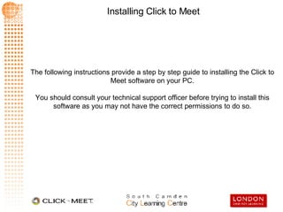 The following instructions provide a step by step guide to installing the Click to Meet software on your PC. You should consult your technical support officer before trying to install this software as you may not have the correct permissions to do so. 
