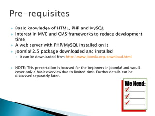    Basic knowledge of HTML, PHP and MySQL
   Interest in MVC and CMS frameworks to reduce development
    time
   A web server with PHP/MySQL installed on it
   Joomla! 2.5 package downloaded and installed
    ◦ it can be downloaded from http://www.joomla.org/download.html


   NOTE: This presentation is focused for the beginners in Joomla! and would
    cover only a basic overview due to limited time. Further details can be
    discussed separately later.
 
