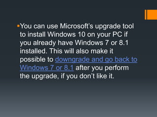 You can use Microsoft’s upgrade tool
to install Windows 10 on your PC if
you already have Windows 7 or 8.1
installed. This will also make it
possible to downgrade and go back to
Windows 7 or 8.1 after you perform
the upgrade, if you don’t like it.
 