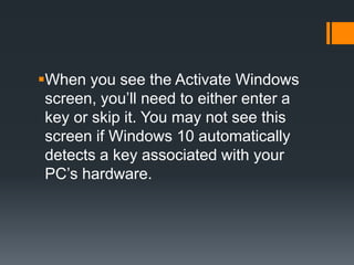 When you see the Activate Windows
screen, you’ll need to either enter a
key or skip it. You may not see this
screen if Windows 10 automatically
detects a key associated with your
PC’s hardware.
 