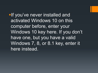 If you’ve never installed and
activated Windows 10 on this
computer before, enter your
Windows 10 key here. If you don’t
have one, but you have a valid
Windows 7, 8, or 8.1 key, enter it
here instead.
 
