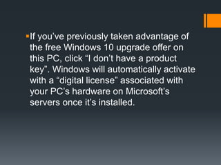 If you’ve previously taken advantage of
the free Windows 10 upgrade offer on
this PC, click “I don’t have a product
key”. Windows will automatically activate
with a “digital license” associated with
your PC’s hardware on Microsoft’s
servers once it’s installed.
 