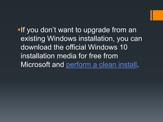 If you don’t want to upgrade from an
existing Windows installation, you can
download the official Windows 10
installation media for free from
Microsoft and perform a clean install.
 