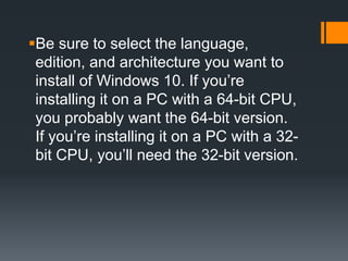 Be sure to select the language,
edition, and architecture you want to
install of Windows 10. If you’re
installing it on a PC with a 64-bit CPU,
you probably want the 64-bit version.
If you’re installing it on a PC with a 32-
bit CPU, you’ll need the 32-bit version.
 