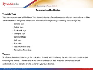 Template Tags  Template tags are used within blog's Templates to display information dynamically or to customize your blog. It  make easier to design the content and information displayed on your weblog. Various tags are: General tags Author tags Bookmark tags Category tags Comment tags Link tags Post tags Post Thumbnail tags Navigation Menu tags Customizing the Design Themes  Wordpress allow users to change the look & functionality without altering the informational content by just switching the themes. The PHP and HTML code in themes can also be edited for more advanced customizations.  You can also create and share your own themes.   
