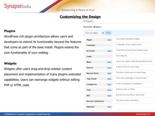Plugins  WordPress rich   plugin architecture allows users and developers to extend its functionality beyond the features that come as part of the base install.  Plugins extend the core functionality of your weblog.   Widgets Widgets offer users drag-and-drop sidebar content placement and implementation of many plugins extended capabilities. Users can rearrange widgets without editing PHP or HTML code. Customizing the Design 