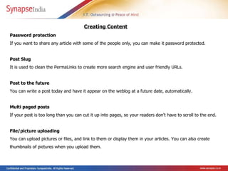 Password protection  If you want to share any article with some of the people only, you can make it password protected. Post Slug  It is used to clean the PermaLinks to create more search engine and user friendly URLs. Post to the future  You can write a post today and have it appear on the weblog at a future date, automatically.  Multi paged posts  If your post is too long than you can cut it up into pages, so your readers don't have to scroll to the end. File/picture uploading  You can upload pictures or files, and link to them or display them in your articles. You can also create thumbnails of pictures when you upload them.  Creating Content   