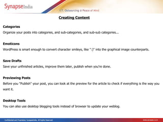 Categories  Organize your posts into categories, and sub-categories, and sub-sub categories...  Emoticons  WordPress is smart enough to convert character smileys, like ":)" into the graphical image counterparts.  Save Drafts  Save your unfinished articles, improve them later, publish when you're done.  Previewing Posts  Before you "Publish" your post, you can look at the preview for the article to check if everything is the way you want it.  Desktop Tools  You can also use desktop blogging tools instead of browser to update your weblog. Creating Content   