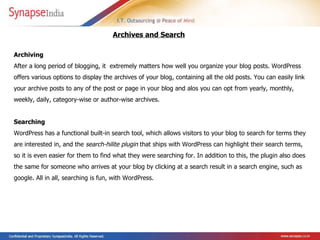 Archiving  After a long period of blogging, it  extremely matters how well you organize your blog posts. WordPress offers various options to display the archives of your blog, containing all the old posts. You can easily link your archive posts to any of the post or page in your blog and alos you can opt from yearly, monthly, weekly, daily, category-wise or author-wise archives. Searching  WordPress has a functional built-in search tool, which allows visitors to your blog to search for terms they are interested in, and the  search-hilite plugin  that ships with WordPress can highlight their search terms, so it is even easier for them to find what they were searching for. In addition to this, the plugin also does the same for someone who arrives at your blog by clicking at a search result in a search engine, such as google. All in all, searching is fun, with WordPress.   Archives and Search   