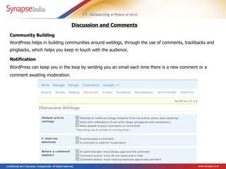 Community Building  WordPress helps in building communities around weblogs, through the use of comments, trackbacks and pingbacks, which helps you keep in touch with the audience.  Discussion and Comments   Notification  WordPress can keep you in the loop by sending you an email each time there is a new comment or a comment awaiting moderation.   