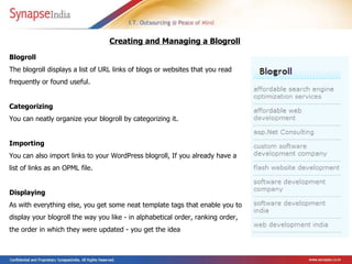 Blogroll  The blogroll  displays a list of URL links of blogs or websites that you read frequently or found useful. Categorizing  You can neatly organize your blogroll by categorizing it. Importing  You can also import links to your WordPress blogroll, If you already have a list of links as an OPML file. Displaying  As with everything else, you get some neat template tags that enable you to display your blogroll the way you like - in alphabetical order, ranking order, the order in which they were updated - you get the idea  Creating and Managing a Blogroll   