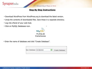Download WordPress from WordPress.org to download the latest version.  Unzip the contents of downloaded files. Save these in a separate directory.  Log into cPanel of your web host.  Click on MySQL Databases icon.               Step By Step Instructions Enter the name of database and click “Create Database”.   