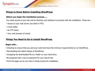Before you begin the installation process….. You need access to your site and its directory and software to proceed with the installation. These are:  Access to your web server (via shell or FTP)  A text editor  An FTP Client  Your web browser of choice  Things to Know Before Installing WordPress Things You Need to Do to Install WordPress  Begin with…  Checking to ensure that you and your web host have the minimum requirements to run WordPress.  Downloading the latest release of WordPress.  Unzipping the downloaded file to a folder on your hard drive.  Be prepared with a secure password for your Secret Key  Print this page out so you have it handy during the installation.   