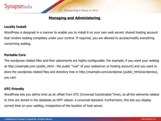 Locally Install  WordPress is designed in a manner to enable you to install it on your own web server/ shared hosting account that renders weblog completey under your control. If required, you are allowed to access/modify everything concerning weblog. Portable Core  The wordpress related files and their placements are highly configurable.   For example, if you want your weblog at http://example.com (public_html - the public "root" of your webserver or hosting account) and you want to store the wordpress related files and directory tree in http://example.com/wordpress (public_html/wordpress), you can!  UTC-friendly  WordPress lets you define time as an offset from UTC (Universal Coordinated Time), so all the elements related to time are stored in the database as GMT values- a universal standard. Furthermore, this lets you display correct time on your weblog, irrespective of the location of host server.  Managing and Administering  