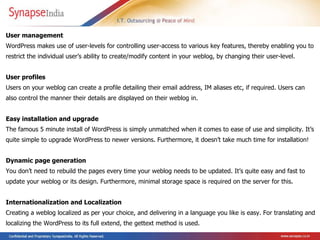 User management  WordPress makes use of user-levels for controlling user-access to various key features, thereby enabling you to restrict the individual user’s ability to create/modify content in your weblog, by changing their user-level.  User profiles  Users on your weblog can create a profile detailing their email address, IM aliases etc, if required. Users can also control the manner their details are displayed on their weblog in. Easy installation and upgrade  The famous 5 minute install of WordPress is simply unmatched when it comes to ease of use and simplicity. It’s quite simple to upgrade WordPress to newer versions. Furthermore, it doesn’t take much time for installation!  Dynamic page generation  You don’t need to rebuild the pages every time your weblog needs to be updated. It’s quite easy and fast to update your weblog or its design. Furthermore, minimal storage space is required on the server for this. Internationalization and Localization  Creating a weblog localized as per your choice, and delivering in a language you like is easy. For translating and localizing the WordPress to its full extend, the gettext method is used. 