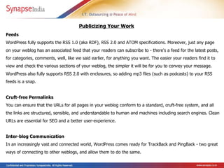 Feeds  WordPress fully supports the RSS 1.0 (aka RDF), RSS 2.0 and ATOM specifications. Moreover, just any page on your weblog has an associated feed that your readers can subscribe to - there's a feed for the latest posts, for categories, comments, well, like we said earlier, for anything you want. The easier your readers find it to view and check the various sections of your weblog, the simpler it will be for you to convey your message. WordPress also fully supports RSS 2.0 with enclosures, so adding mp3 files (such as podcasts) to your RSS feeds is a snap.  Cruft-free Permalinks  You can ensure that the URLs for all pages in your weblog conform to a standard, cruft-free system, and all the links are structured, sensible, and understandable to human and machines including search engines. Clean URLs are essential for SEO and a better user-experience.  Inter-blog Communication  In an increasingly vast and connected world, WordPress comes ready for TrackBack and PingBack - two great ways of connecting to other weblogs, and allow them to do the same.  Publicizing Your Work   