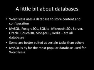 A little bit about databases
• WordPress uses a database to store content and
configuration
• MySQL, PostgreSQL, SQLite, Microsoft SQL Server,
Oracle, CouchDB, MongoDB, Redis – are all
databases
• Some are better suited at certain tasks than others
• MySQL is by far the most popular database used for
WordPress
 