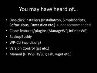 You may have heard of…
• One-click installers (Installatron, SimpleScripts,
Softaculous, Fantastico etc.) <- not recommended
• Clone features/plugins (ManageWP, InfiniteWP)
• BackupBuddy
• WP-CLI (wp-cli.org)
• Version Control (git etc.)
• Manual (FTP/SFTP/SCP, ssh, wget etc.)
 