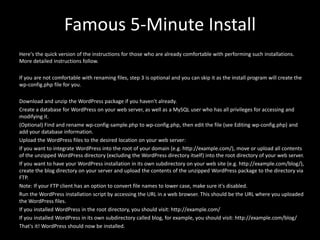 Famous 5-Minute Install
Here's the quick version of the instructions for those who are already comfortable with performing such installations.
More detailed instructions follow.
If you are not comfortable with renaming files, step 3 is optional and you can skip it as the install program will create the
wp-config.php file for you.
Download and unzip the WordPress package if you haven't already.
Create a database for WordPress on your web server, as well as a MySQL user who has all privileges for accessing and
modifying it.
(Optional) Find and rename wp-config-sample.php to wp-config.php, then edit the file (see Editing wp-config.php) and
add your database information.
Upload the WordPress files to the desired location on your web server:
If you want to integrate WordPress into the root of your domain (e.g. http://example.com/), move or upload all contents
of the unzipped WordPress directory (excluding the WordPress directory itself) into the root directory of your web server.
If you want to have your WordPress installation in its own subdirectory on your web site (e.g. http://example.com/blog/),
create the blog directory on your server and upload the contents of the unzipped WordPress package to the directory via
FTP.
Note: If your FTP client has an option to convert file names to lower case, make sure it's disabled.
Run the WordPress installation script by accessing the URL in a web browser. This should be the URL where you uploaded
the WordPress files.
If you installed WordPress in the root directory, you should visit: http://example.com/
If you installed WordPress in its own subdirectory called blog, for example, you should visit: http://example.com/blog/
That's it! WordPress should now be installed.
 