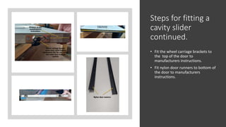 Steps for fitting a
cavity slider
continued.
• Fit the wheel carriage brackets to
the top of the door to
manufacturers instructions.
• Fit nylon door runners to bottom of
the door to manufacturers
instructions.
 