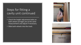 Steps for fitting a
cavity unit continued
• Check the height adjustment bolts on
both wheel carriages are at the same
measurement and adjust if necessary.
• Slide both wheels into the track.
 