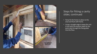 Steps for fitting a cavity
slider, continued
• Temp fix the frame in place to the
stud and flush with frame.
• Using a straight edge to keep the unit
in line with the bottom plate fix the
jamb side through the fixing plate
into the floor.
 