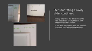 Steps for fitting a cavity
slider continued
• Firstly, determine the stile that has the
lock block this is usually the stile with
the manufacturer's stickers.
• If the door is a paneled door the smaller/
narrower rail is always put to the top.
 