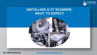 INSTALLING A CT SCANNER:
WHAT TO EXPECT
By: Vikki Harmonay www.atlantisworldwide.com
 