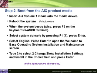 Step 2. Boot from the AIX product media
 • Insert AIX Volume 1 media into the media device.
 • Reboot the system : # shutdown -r
 • When the system beeps twice, press F5 on the
   keyboard (5-ASCII terminal).
 • Select system console by pressing F1 (1), press Enter.
 • Select English. Press Enter to open the Welcome to
   Base Operating System Installation and Maintenance
   screen.
 • Type 2 to select 2 Change/Show Installation Settings
   and Install in the Choice field and press Enter

             In the light you are able to see,

  10
                                      islandmacro@hotmail.com   © 2012 dcyoga.com
 