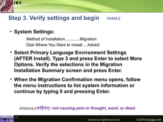 Step 3. Verify settings and begin                          YAMAS


• System Settings:
          Method of Installation.............Migration
          Disk Where You Want to Install.....hdisk0
• Select Primary Language Environment Settings
  (AFTER Install). Type 3 and press Enter to select More
  Options. Verify the selections in the Migration
  Installation Summary screen and press Enter.
• When the Migration Confirmation menu opens, follow
  the menu instructions to list system information or
  continue by typing 0 and pressing Enter.


       Ahimsa (अििसा ): not causing pain in thought, word, or deed.

  11
                                              islandmacro@hotmail.com   © 2012 dcyoga.com
 