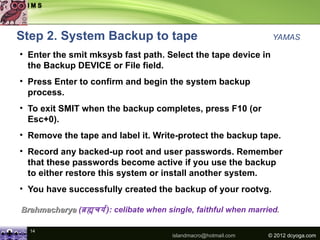 Step 2. System Backup to tape                                     YAMAS

• Enter the smit mksysb fast path. Select the tape device in
  the Backup DEVICE or File field.
• Press Enter to confirm and begin the system backup
  process.
• To exit SMIT when the backup completes, press F10 (or
  Esc+0).
• Remove the tape and label it. Write-protect the backup tape.
• Record any backed-up root and user passwords. Remember
  that these passwords become active if you use the backup
  to either restore this system or install another system.
• You have successfully created the backup of your rootvg.

Brahmacharya (बहचयय ): celibate when single, faithful when married.

  14
                                       islandmacro@hotmail.com   © 2012 dcyoga.com
 