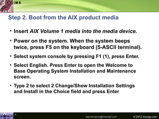 Step 2. Boot from the AIX product media

• Insert AIX Volume 1 media into the media device.
• Power on the system. When the system beeps
  twice, press F5 on the keyboard (5-ASCII terminal).
• Select system console by pressing F1 (1), press Enter.
• Select English. Press Enter to open the Welcome to
  Base Operating System Installation and Maintenance
  screen.
• Type 2 to select 2 Change/Show Installation Settings
  and Install in the Choice field and press Enter



  5
                                islandmacro@hotmail.com   © 2012 dcyoga.com
 