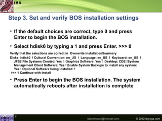 Step 3. Set and verify BOS installation settings

• If the default choices are correct, type 0 and press
  Enter to begin the BOS installation.
• Select hdisk0 by typing a 1 and press Enter. >>> 0
Verify that the selections are correct in Overwrite InstallationSummary
Disks: hdisk0 ! Cultural Convention: en_US ! Language: en_US ! Keyboard: en_US !
  JFS2 File Systems Created: Yes ! Graphics Software: Yes ! Desktop: CDE !System
  Management Client Software: Yes ! Enable System Backups to install any system:
  Yes ! Optional Software being installed: !
>>> 1 Continue with Install

• Press Enter to begin the BOS installation. The system
  automatically reboots after installation is complete




   6
                                               islandmacro@hotmail.com      © 2012 dcyoga.com
 