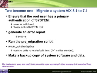 Two become one - Migrate a system AIX 5.1 to 7.1
    • Ensure that the root user has a primary
      authentication of SYSTEM:
           # lsuser -a auth1 root
           # chuser auth1=SYSTEM root

    • generate an error report
               # errpt –a

    • Run the pre_migration script:
    • mount_point/usr/lpp/bos
           # mount -v cdrfs -o ro /dev/cdN /mnt ("N" is drive number).

    • Make a backup copy of system software and data.

The best way to learn and study is to be on the same wavelength, then meaning is transmitted from
heart to heart.
       8
                                                      islandmacro@hotmail.com         © 2012 dcyoga.com
 