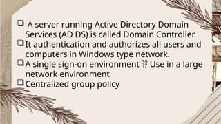  A server running Active Directory Domain
Services (AD DS) is called Domain Controller.
It authentication and authorizes all users and
computers in Windows type network.
A single sign-on environment Use in a large

network environment
Centralized group policy
 