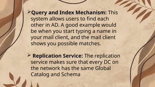 Query and Index Mechanism: This
system allows users to find each
other in AD. A good example would
be when you start typing a name in
your mail client, and the mail client
shows you possible matches.
 Replication Service: The replication
service makes sure that every DC on
the network has the same Global
Catalog and Schema
 