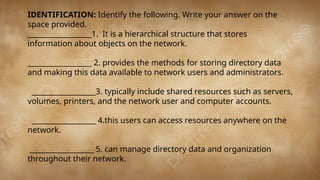 IDENTIFICATION: Identify the following. Write your answer on the
space provided.
__________________1. It is a hierarchical structure that stores
information about objects on the network.
__________________ 2. provides the methods for storing directory data
and making this data available to network users and administrators.
__________________3. typically include shared resources such as servers,
volumes, printers, and the network user and computer accounts.
__________________ 4.this users can access resources anywhere on the
network.
__________________ 5. can manage directory data and organization
throughout their network.
 